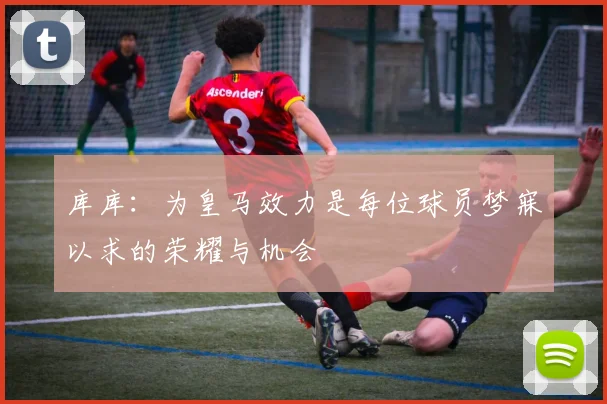 库库：为皇马效力是每位球员梦寐以求的荣耀与机会