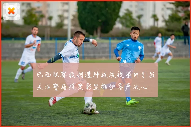 巴西联赛裁判遭种族歧视事件引发关注警局报案彰显维护尊严决心