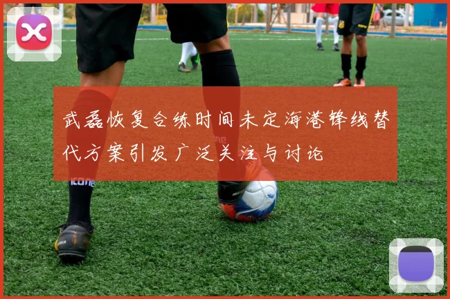 武磊恢复合练时间未定海港锋线替代方案引发广泛关注与讨论