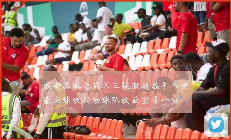 成都蓉城与武汉三镇激战成平韦世豪点球破门助球队收获宝贵一分